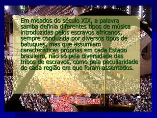 Em meados do século XIX, a palavra samba definia diferentes tipos de música introduzidas pelos escravos africanos, sempre conduzida por diversos tipos de batuques, mas que assumiam características próprias em cada Estado brasileiro, não só pela diversidade das tribos de escravos, como pela peculiaridade de cada região em que foram assentados.  
