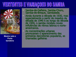 Samba-de-Gafieira, Samba-Choro, Samba-de-Breque, Sambalada. Ainda durante a década de 1930, mas especialmente a partir de meados da década de 1940 e ao longo da década de 1950, o samba recebeu novas influências de ritmos latinos e norte-americanos.  As concentrações urbanas provocaram o aparecimento das primeiras danceterias populares, as chamadas gafieiras VERTENTES E VARIAÇOES DO SAMBA Mestre sala e Porta bandeira 