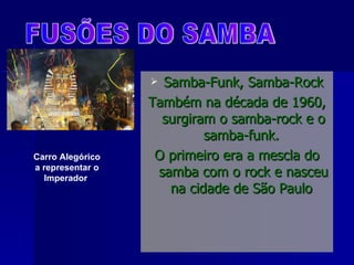 Samba-Funk, Samba-Rock Também na década de 1960, surgiram o samba-rock e o samba-funk.  O primeiro era a mescla do samba com o rock e nasceu na cidade de São Paulo  FUSÕES DO SAMBA Carro Alegórico a representar o Imperador   