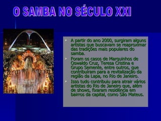 A partir do ano 2000, surgiram alguns artistas que buscavam se reaproximar das tradições mais populares do samba.  Foram os casos de Marquinhos de Oswaldo Cruz, Teresa Cristina e Grupo Semente, entre outros, que contribuíram para a revitalização da região da Lapa, no Rio de Janeiro.  Isso tudo contribuiu para atrair vários artistas do Rio de Janeiro que, além de shows, fixaram residência em bairros da capital, como São Mateus. O SAMBA NO SÉCULO XXI 
