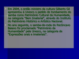 Em 2004, o então ministro da cultura Gilberto Gil apresentou à Unesco o pedido de tombamento do samba como Património Cultural da Humanidade, na categoria "Bem Imaterial", através do Instituto do Património Histórico e Artístico Nacional.  No ano seguinte, o samba-de-roda do Recôncavo Baiano foi proclamado "Património da Humanidade" pela Unesco, na categoria de "Expressões   orais e imateriais". 