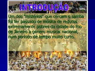 Um dos "mistérios" que cercam o samba foi ter passado de música de redutos extremamente pobres da cidade do Rio de Janeiro a género musical nacional, num período de tempo muito curto.  INTRODUÇÃO 