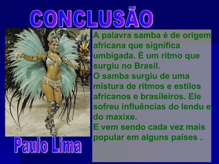 CONCLUSÃO A palavra samba é de origem africana que significa umbigada. É um ritmo que surgiu no Brasil. O samba surgiu de uma mistura de ritmos e estilos africanos e brasileiros. Ele sofreu influências do lendu e do maxixe. E vem sendo cada vez mais popular em alguns países . Paulo Lima 