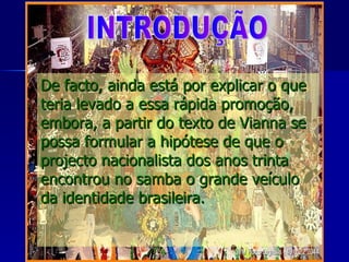 De facto, ainda está por explicar o que teria levado a essa rápida promoção, embora, a partir do texto de Vianna se possa formular a hipótese de que o projecto nacionalista dos anos trinta encontrou no samba o grande veículo da identidade brasileira. INTRODUÇÃO 