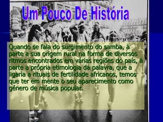 Quando se fala do surgimento do samba, à parte a sua origem rural na forma de diversos ritmos encontrados em várias regiões do país, à parte a própria etimologia da palavra, que a ligaria a rituais de fertilidade africanos, temos que ter em mente o seu aparecimento como género de música popular.    Um Pouco De História 