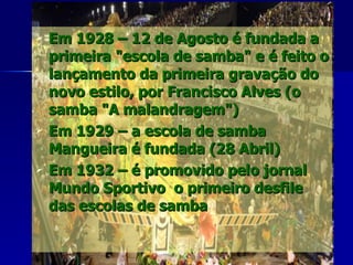 Em 1928 – 12 de Agosto é fundada a primeira "escola de samba" e é feito o lançamento da primeira gravação do novo estilo, por Francisco Alves (o samba "A malandragem") Em 1929 – a escola de samba Mangueira é fundada (28 Abril) Em 1932 – é promovido pelo jornal Mundo Sportivo  o primeiro desfile das escolas de samba 