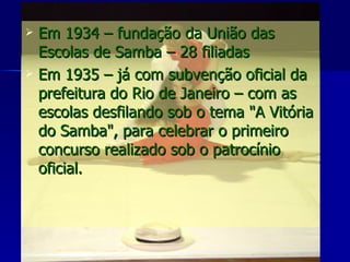 Em 1934 – fundação da União das Escolas de Samba – 28 filiadas Em 1935 – já com subvenção oficial da prefeitura do Rio de Janeiro – com as escolas desfilando sob o tema "A Vitória do Samba", para celebrar o primeiro concurso realizado sob o patrocínio oficial. 