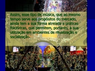 Assim, esse tipo de música, que ao mesmo tempo serve aos propósitos do mercado, ainda tem a sua forma atrelada a práticas folclóricas, que permitem, portanto, a sua utilização em ambientes de ritualização e socialização.   
