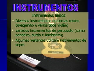 Instrumentos típicos:  Diversos instrumentos de cordas (como cavaquinho e vários tipos violão) variados instrumentos de percussão (como pandeiro, surdo e tamborim); Algumas vertentes utilizam instrumentos de sopro  INSTRUMENTOS 