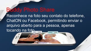 Buddy Photo Share
Reconhece na foto seu contato do telefone,
ChatON ou Facebook, permitindo enviar o
arquivo aberto para a pessoa, apenas
tocando na foto.
 