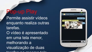 Pop-up Play
Permite assistir vídeos
enquanto realiza outras
tarefas.
O vídeo é apresentado
em uma tela menor,
melhorando a
visualização de duas
 