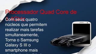 Processador Quad Core de
1.4GHz
Com seus quatro
núcleos que permitem
realizar mais tarefas
simultaneamente,
Torna o Samsung
Galaxy S III o
smartphone mais
 