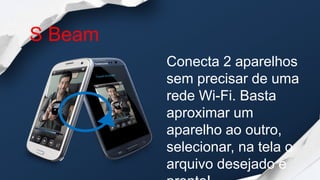 S Beam
         Conecta 2 aparelhos
         sem precisar de uma
         rede Wi-Fi. Basta
         aproximar um
         aparelho ao outro,
         selecionar, na tela o
         arquivo desejado e
 
