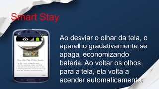 Smart Stay

             Ao desviar o olhar da tela, o
             aparelho gradativamente se
             apaga, economizando
             bateria. Ao voltar os olhos
             para a tela, ela volta a
             acender automaticamente.
 