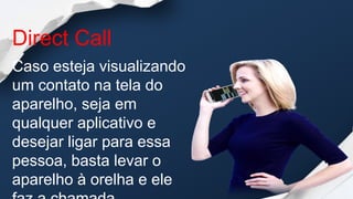 Direct Call
Caso esteja visualizando
um contato na tela do
aparelho, seja em
qualquer aplicativo e
desejar ligar para essa
pessoa, basta levar o
aparelho à orelha e ele
 