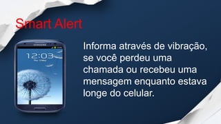 Smart Alert
              Informa através de vibração,
              se você perdeu uma
              chamada ou recebeu uma
              mensagem enquanto estava
              longe do celular.
 