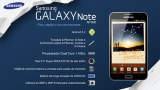 N7000
                  Fino, rápido e rico em recursos

                                             Android 3.2

                            Funções S-Planner, S-Note e
                    S-ChoiceFunções S-Planner, S-Note e
                                              S-Choice

                      Processador Dual Core 1.4Ghz

                Tela 5.3" Super AMOLED HD de alto brilho

16GB de memória interna e entrada para cartão de memória

                    Bateria de longa duração de 2500mAh

         Câmera de 8MP e 2MP frontal para videochamada
 