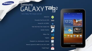P3100
Leve o Galaxy Tab 2 sempre com você
                                            Android 4.0

                         Processador Dual Core de 1GHz

                                Internet 3G e 4G HSPA+

                   Video Hub, Music Hub e Readers Hub

                                     Interface Touchwiz

                                          Allshare Play

                                              Ch@tOn

               Chamada de voz, vídeochamada e vídeochat

        Memória expansível até 48GB via micro SD e 32GB

                                        Google Hangout
 