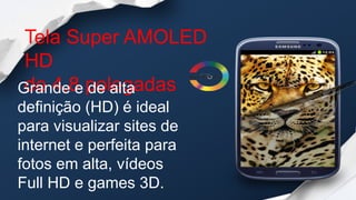 Tela Super AMOLED
 HD
Grande e polegadas
 de 4,8 de alta
definição (HD) é ideal
para visualizar sites de
internet e perfeita para
fotos em alta, vídeos
Full HD e games 3D.
 