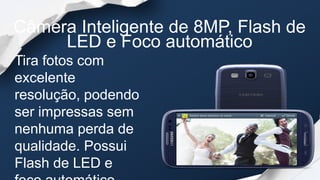 Câmera Inteligente de 8MP, Flash de
     LED e Foco automático
Tira fotos com
excelente
resolução, podendo
ser impressas sem
nenhuma perda de
qualidade. Possui
Flash de LED e
 