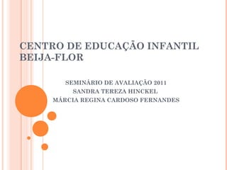 CENTRO DE EDUCAÇÃO INFANTIL
BEIJA-FLOR

        SEMINÁRIO DE AVALIAÇÃO 2011
         SANDRA TEREZA HINCKEL
     MÁRCIA REGINA CARDOSO FERNANDES
 