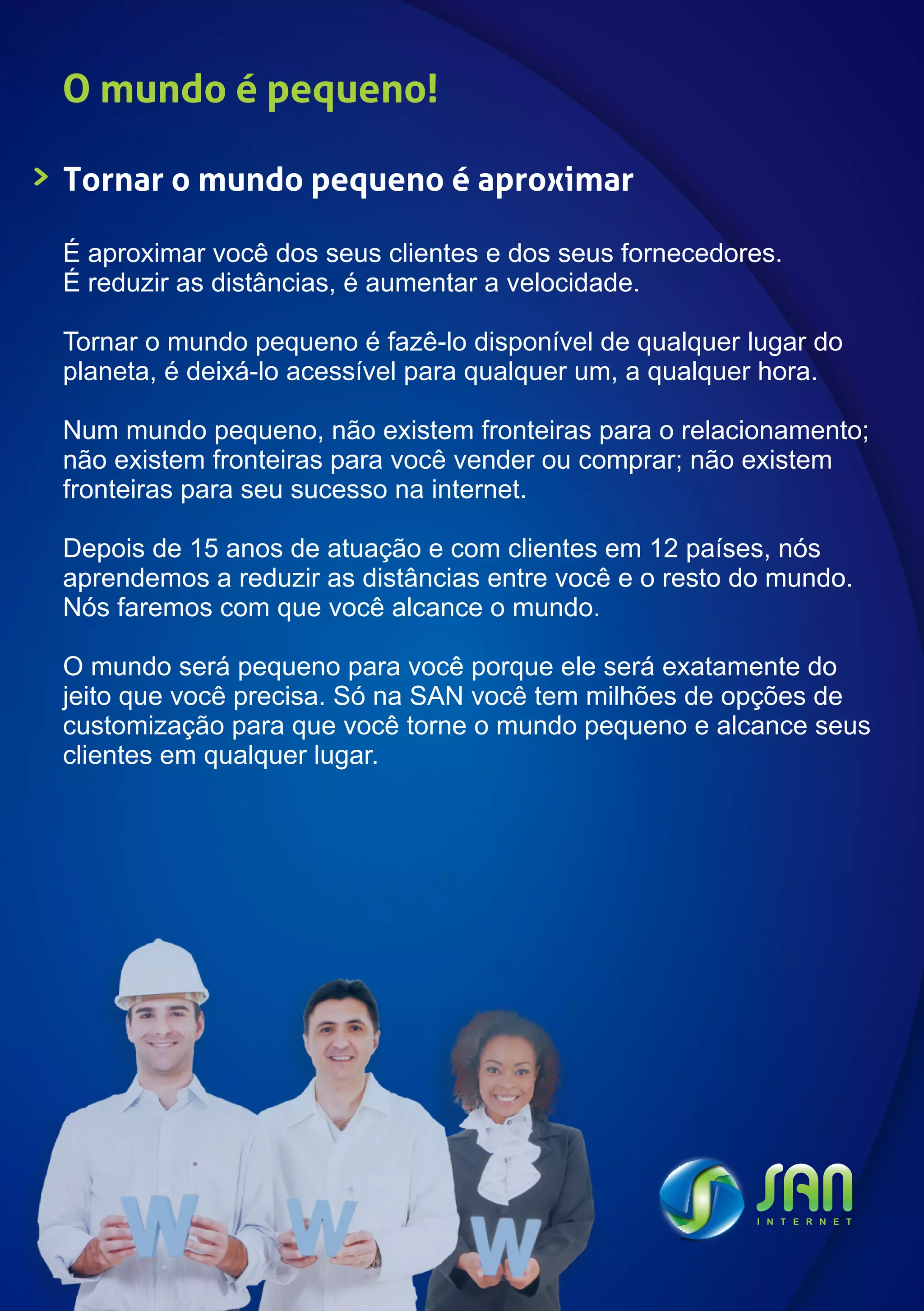 O mundo é pequeno!

Tornar o mundo pequeno é aproximar

É aproximar você dos seus clientes e dos seus fornecedores.
É reduzir as distâncias, é aumentar a velocidade.

Tornar o mundo pequeno é fazê-lo disponível de qualquer lugar do
planeta, é deixá-lo acessível para qualquer um, a qualquer hora.

Num mundo pequeno, não existem fronteiras para o relacionamento;
não existem fronteiras para você vender ou comprar; não existem
fronteiras para seu sucesso na internet.

Depois de 15 anos de atuação e com clientes em 12 países, nós
aprendemos a reduzir as distâncias entre você e o resto do mundo.
Nós faremos com que você alcance o mundo.

O mundo será pequeno para você porque ele será exatamente do
jeito que você precisa. Só na SAN você tem milhões de opções de
customização para que você torne o mundo pequeno e alcance seus
clientes em qualquer lugar.
 