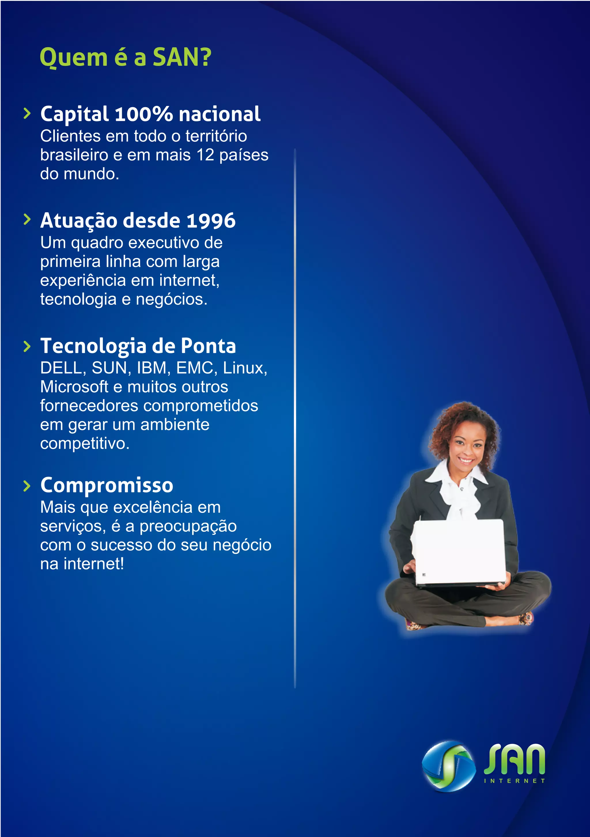Quem é a SAN?

Capital 100% nacional
Clientes em todo o território
brasileiro e em mais 12 países
do mundo.

Atuação desde 1996
Um quadro executivo de
primeira linha com larga
experiência em internet,
tecnologia e negócios.

Tecnologia de Ponta
DELL, SUN, IBM, EMC, Linux,
Microsoft e muitos outros
fornecedores comprometidos
em gerar um ambiente
competitivo.

Compromisso
Mais que excelência em
serviços, é a preocupação
com o sucesso do seu negócio
na internet!
 