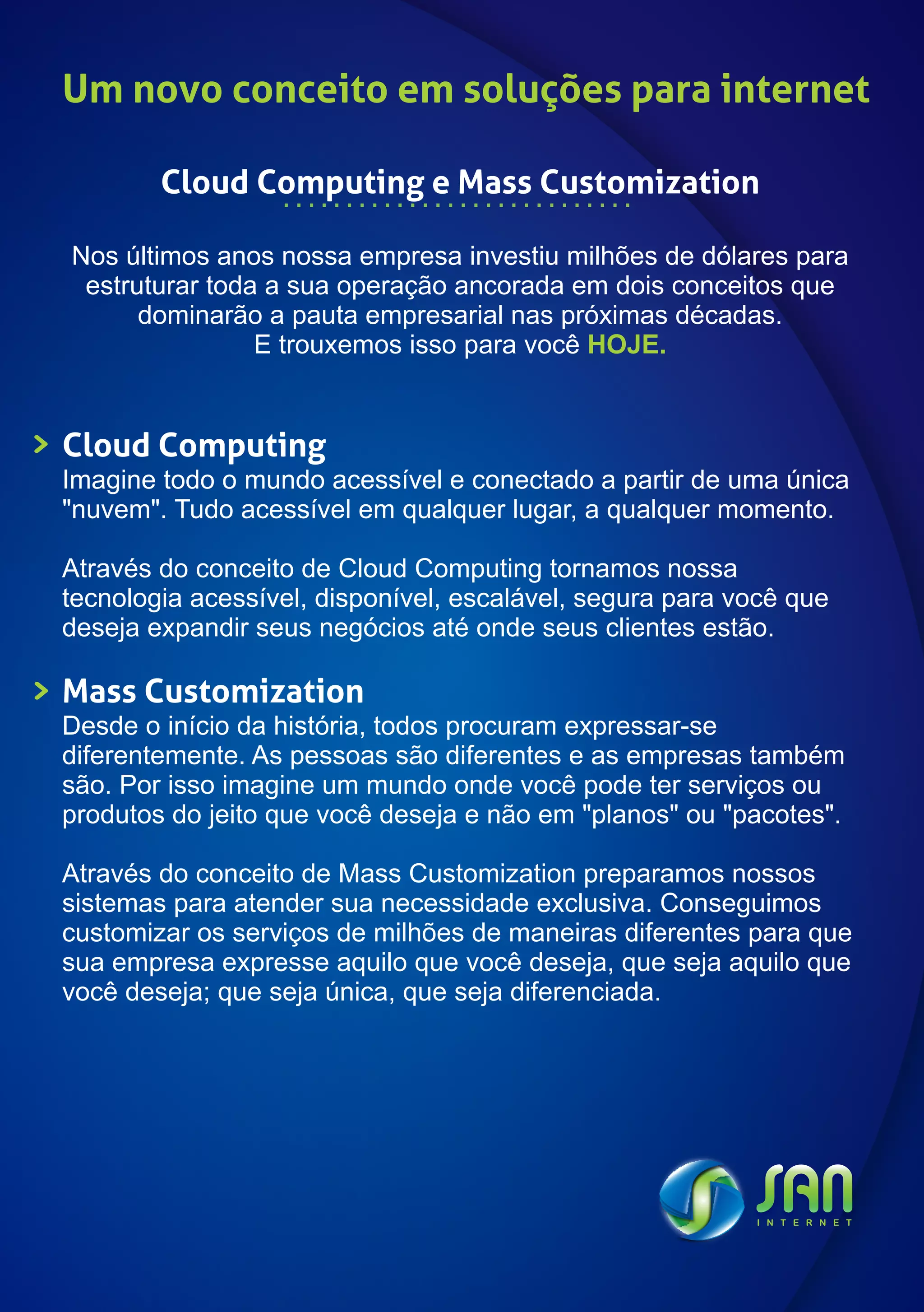 Um novo conceito em soluções para internet

        Cloud Computing e Mass Customization

Nos últimos anos nossa empresa investiu milhões de dólares para
 estruturar toda a sua operação ancorada em dois conceitos que
      dominarão a pauta empresarial nas próximas décadas.
                E trouxemos isso para você HOJE.


Cloud Computing
Imagine todo o mundo acessível e conectado a partir de uma única
"nuvem". Tudo acessível em qualquer lugar, a qualquer momento.

Através do conceito de Cloud Computing tornamos nossa
tecnologia acessível, disponível, escalável, segura para você que
deseja expandir seus negócios até onde seus clientes estão.

Mass Customization
Desde o início da história, todos procuram expressar-se
diferentemente. As pessoas são diferentes e as empresas também
são. Por isso imagine um mundo onde você pode ter serviços ou
produtos do jeito que você deseja e não em "planos" ou "pacotes".

Através do conceito de Mass Customization preparamos nossos
sistemas para atender sua necessidade exclusiva. Conseguimos
customizar os serviços de milhões de maneiras diferentes para que
sua empresa expresse aquilo que você deseja, que seja aquilo que
você deseja; que seja única, que seja diferenciada.
 