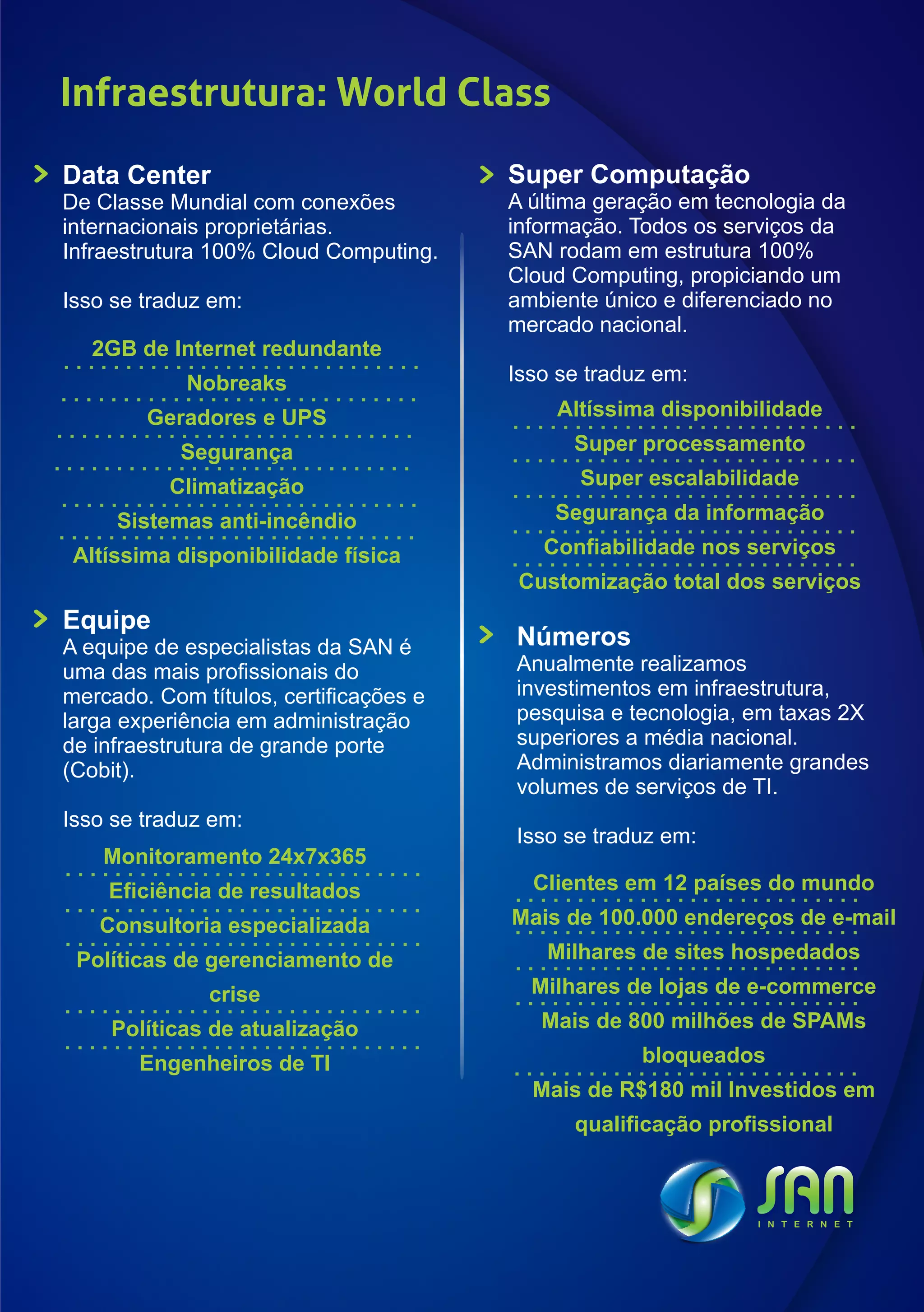 Infraestrutura: World Class
Data Center                             Super Computação
De Classe Mundial com conexões          A última geração em tecnologia da
internacionais proprietárias.           informação. Todos os serviços da
Infraestrutura 100% Cloud Computing.    SAN rodam em estrutura 100%
                                        Cloud Computing, propiciando um
Isso se traduz em:                      ambiente único e diferenciado no
                                        mercado nacional.
  2GB de Internet redundante
            Nobreaks                    Isso se traduz em:
        Geradores e UPS                     Altíssima disponibilidade
            Segurança                         Super processamento
          Climatização                         Super escalabilidade
     Sistemas anti-incêndio                 Segurança da informação
 Altíssima disponibilidade física          Confiabilidade nos serviços
                                         Customização total dos serviços
Equipe
A equipe de especialistas da SAN é      Números
uma das mais profissionais do           Anualmente realizamos
mercado. Com títulos, certificações e   investimentos em infraestrutura,
larga experiência em administração      pesquisa e tecnologia, em taxas 2X
de infraestrutura de grande porte       superiores a média nacional.
(Cobit).                                Administramos diariamente grandes
                                        volumes de serviços de TI.
Isso se traduz em:
                                        Isso se traduz em:
    Monitoramento 24x7x365
    Eficiência de resultados              Clientes em 12 países do mundo
   Consultoria especializada            Mais de 100.000 endereços de e-mail
 Políticas de gerenciamento de             Milhares de sites hospedados
              crise                       Milhares de lojas de e-commerce
    Políticas de atualização               Mais de 800 milhões de SPAMs
       Engenheiros de TI                             bloqueados
                                          Mais de R$180 mil Investidos em
                                              qualificação profissional
 