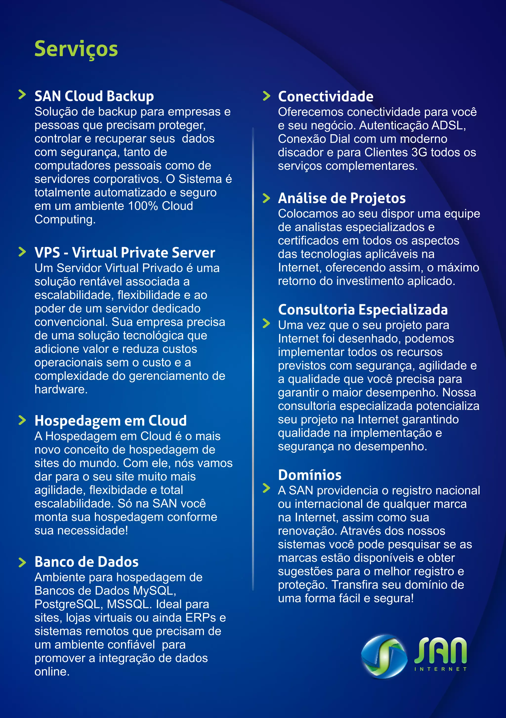 Serviços

SAN Cloud Backup                        Conectividade
Solução de backup para empresas e       Oferecemos conectividade para você
pessoas que precisam proteger,          e seu negócio. Autenticação ADSL,
controlar e recuperar seus dados        Conexão Dial com um moderno
com segurança, tanto de                 discador e para Clientes 3G todos os
computadores pessoais como de           serviços complementares.
servidores corporativos. O Sistema é
totalmente automatizado e seguro
em um ambiente 100% Cloud
                                        Análise de Projetos
Computing.                              Colocamos ao seu dispor uma equipe
                                        de analistas especializados e
                                        certificados em todos os aspectos
VPS - Virtual Private Server            das tecnologias aplicáveis na
Um Servidor Virtual Privado é uma       Internet, oferecendo assim, o máximo
solução rentável associada a            retorno do investimento aplicado.
escalabilidade, flexibilidade e ao
poder de um servidor dedicado           Consultoria Especializada
convencional. Sua empresa precisa       Uma vez que o seu projeto para
de uma solução tecnológica que          Internet foi desenhado, podemos
adicione valor e reduza custos          implementar todos os recursos
operacionais sem o custo e a            previstos com segurança, agilidade e
complexidade do gerenciamento de        a qualidade que você precisa para
hardware.                               garantir o maior desempenho. Nossa
                                        consultoria especializada potencializa
Hospedagem em Cloud                     seu projeto na Internet garantindo
A Hospedagem em Cloud é o mais          qualidade na implementação e
novo conceito de hospedagem de          segurança no desempenho.
sites do mundo. Com ele, nós vamos
dar para o seu site muito mais          Domínios
agilidade, flexibidade e total          A SAN providencia o registro nacional
escalabilidade. Só na SAN você          ou internacional de qualquer marca
monta sua hospedagem conforme           na Internet, assim como sua
sua necessidade!                        renovação. Através dos nossos
                                        sistemas você pode pesquisar se as
Banco de Dados                          marcas estão disponíveis e obter
Ambiente para hospedagem de             sugestões para o melhor registro e
Bancos de Dados MySQL,                  proteção. Transfira seu domínio de
PostgreSQL, MSSQL. Ideal para           uma forma fácil e segura!
sites, lojas virtuais ou ainda ERPs e
sistemas remotos que precisam de
um ambiente confiável para
promover a integração de dados
online.
 