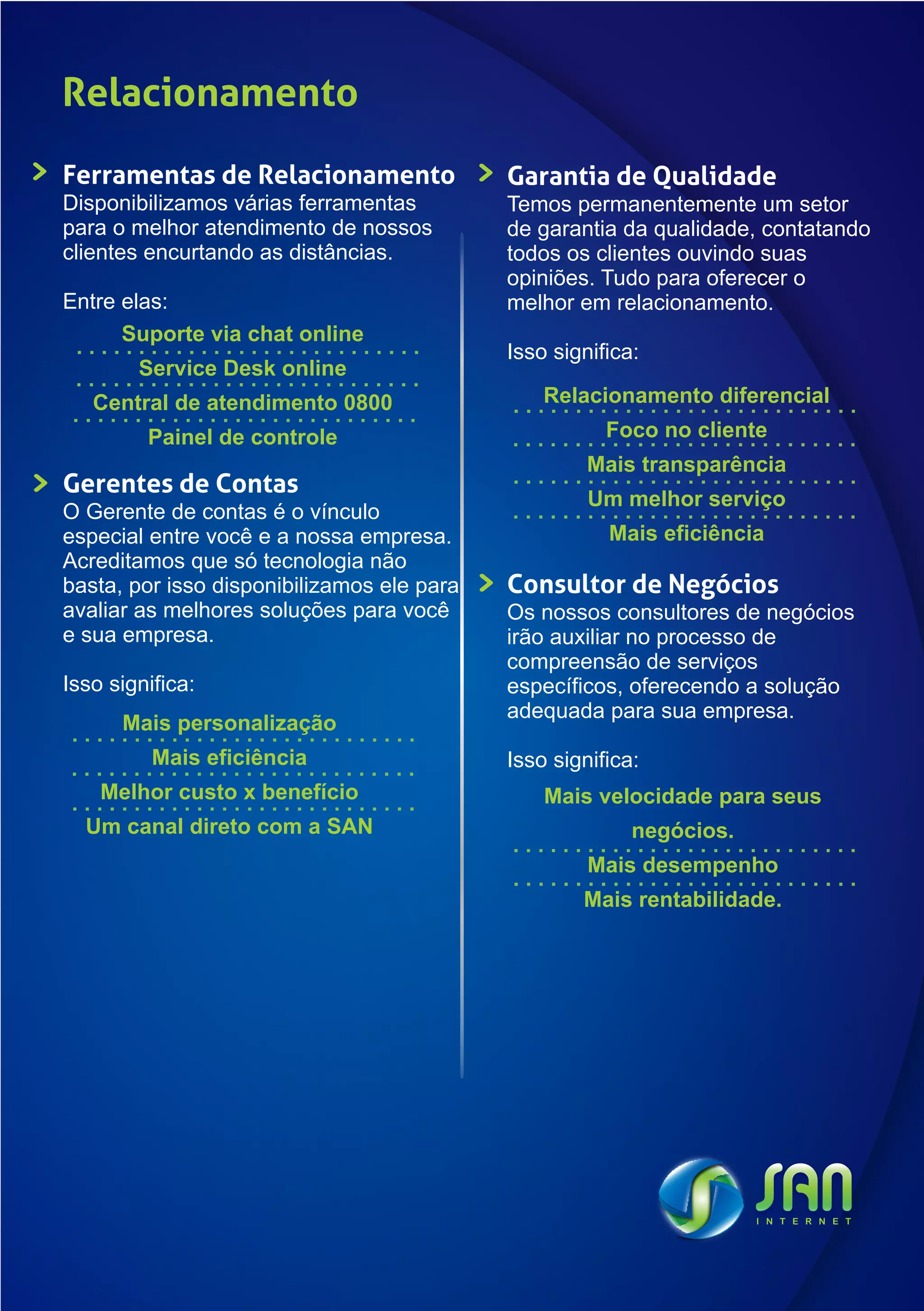 Relacionamento
Ferramentas de Relacionamento               Garantia de Qualidade
Disponibilizamos várias ferramentas         Temos permanentemente um setor
para o melhor atendimento de nossos         de garantia da qualidade, contatando
clientes encurtando as distâncias.          todos os clientes ouvindo suas
                                            opiniões. Tudo para oferecer o
Entre elas:                                 melhor em relacionamento.
      Suporte via chat online
                                            Isso significa:
        Service Desk online
   Central de atendimento 0800                  Relacionamento diferencial
         Painel de controle                            Foco no cliente
                                                     Mais transparência
Gerentes de Contas
                                                     Um melhor serviço
O Gerente de contas é o vínculo
especial entre você e a nossa empresa.                 Mais eficiência
Acreditamos que só tecnologia não
basta, por isso disponibilizamos ele para   Consultor de Negócios
avaliar as melhores soluções para você      Os nossos consultores de negócios
e sua empresa.                              irão auxiliar no processo de
                                            compreensão de serviços
Isso significa:                             específicos, oferecendo a solução
                                            adequada para sua empresa.
      Mais personalização
          Mais eficiência                   Isso significa:
    Melhor custo x benefício                    Mais velocidade para seus
  Um canal direto com a SAN                               negócios.
                                                     Mais desempenho
                                                    Mais rentabilidade.
 