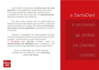 a SantaDani 
Usar mídias sociais para conectar sua marca às 
e, principalmente, as pessoas à sua marca. 
É isso que a Santa Dani sabe fazer, usando muita 
competência mas, acima de tudo, uma paixão, 
gerando resultados de excelência. 
Por isso nosso serviço não só potencializa de 
maneira positiva a percepção da sua marca, mas gera 
grande empatia com o target. Ele realmente seguidores, surpreende, envolve e 
conquista. 
Adequar a linguagem às necessidades de cada 
cliente ou produto é o mínimo necessário para um bom 
trabalho, mas buscamos muito mais que isso. 
A quer fascinar, exceder, gerar um 
real e duradouro, criar 
vínculos emotivos de satisfação junto a cada cliente. 
Esta é a fidelização que todos querem: 
clientes não só satisfeitos, mas marca. 
pessoas 
grande paixão 
sintoniza o 
teu produto com os seguidores 
fascinar 
relacionamento de fidelidade 
envolvidos 
com a tua marca 
SantaDani 
o processo 
as mídias 
os clientes 
contato 
 