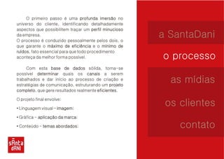 O primeiro passo é uma no 
universo do cliente, identificando detalhadamente 
aspectos que possibilitem traçar um da empresa. 
O processo é conduzido pessoalmente pelos dois, o 
que garante o e o ruídos, fato essencial para que todo procedimento 
aconteça da melhor forma possível. 
Com esta sólida, torna-se 
possível quais os a serem 
trabalhados e dar início ao processo de criação e 
estratégias de comunicação, estruturando um completo, que gere resultados realmente eficientes. 
O projeto final envolve: 
• Linguagem visual – imagem; 
• Gráfica - marca; 
• Conteúdo - abordados; 
profunda imersão 
perfil minucioso 
máximo de eficiência mínimo de 
ruídos 
base de dados 
determinar canais 
projeto 
completo eficientes 
imagem 
aplicação da marca 
temas abordados 
a SantaDani 
o processo 
as mídias 
os clientes 
contato 
 