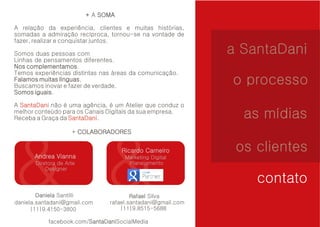 + A SOMA 
A relação da experiência, clientes e muitas histórias, 
somadas a admiração recíproca, tornou-se na vontade de 
fazer, realizar e conquistar juntos. 
Somos duas pessoas com 
Linhas de pensamentos diferentes. 
Nos complementamos 
complementamos. 
Temos experiências distintas nas áreas da comunicação. 
Falamos muitas línguas 
línguas. 
Buscamos inovar e fazer de verdade. 
Somos iguais 
iguais. 
SantaDani 
A não é uma agência, é um Atelier que conduz o 
melhor conteúdo para os Canais Digitais da sua empresa. 
Receba a Graça da SantaDani 
. 
+ COLABORADORES 
Andrea Vianna 
Diretora de Arte 
Designer 
Ricardo Carneiro 
Marketing Digital 
Planejamento 
Daniela Santilli Rafael Silva 
daniela.santadani@gmail.com 
a SantaDani 
o processo 
as mídias 
os clientes 
contato 
rafael.santadani@gmail.com 
|11|9.4150-3800 |11|9.8515-5688 
facebook.com/SantaDaniSocialMedia 
