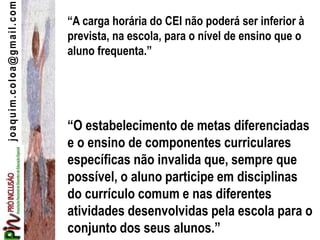 joaquim.coloa@gmail.com
“A carga horária do CEI não poderá ser inferior à
prevista, na escola, para o nível de ensino que o
aluno frequenta.”
“O estabelecimento de metas diferenciadas
e o ensino de componentes curriculares
específicas não invalida que, sempre que
possível, o aluno participe em disciplinas
do currículo comum e nas diferentes
atividades desenvolvidas pela escola para o
conjunto dos seus alunos.”
 