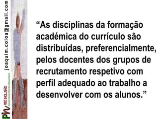 joaquim.coloa@gmail.com
“As disciplinas da formação
académica do currículo são
distribuídas, preferencialmente,
pelos docentes dos grupos de
recrutamento respetivo com
perfil adequado ao trabalho a
desenvolver com os alunos.”
 