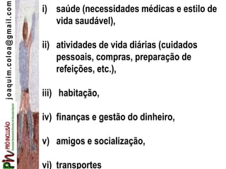 joaquim.coloa@gmail.com i) saúde (necessidades médicas e estilo de
vida saudável),
ii) atividades de vida diárias (cuidados
pessoais, compras, preparação de
refeições, etc.),
iii) habitação,
iv) finanças e gestão do dinheiro,
v) amigos e socialização,
vi) transportes
 