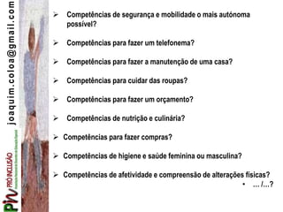 joaquim.coloa@gmail.com  Competências de segurança e mobilidade o mais autónoma
possível?
 Competências para fazer um telefonema?
 Competências para fazer a manutenção de uma casa?
 Competências para cuidar das roupas?
 Competências para fazer um orçamento?
 Competências de nutrição e culinária?
 Competências para fazer compras?
 Competências de higiene e saúde feminina ou masculina?
 Competências de afetividade e compreensão de alterações físicas?
• … /…?
 