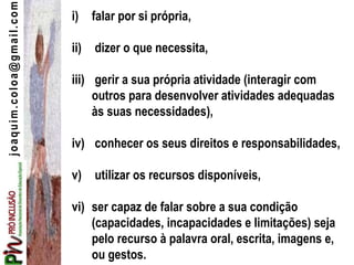 joaquim.coloa@gmail.com i) falar por si própria,
ii) dizer o que necessita,
iii) gerir a sua própria atividade (interagir com
outros para desenvolver atividades adequadas
às suas necessidades),
iv) conhecer os seus direitos e responsabilidades,
v) utilizar os recursos disponíveis,
vi) ser capaz de falar sobre a sua condição
(capacidades, incapacidades e limitações) seja
pelo recurso à palavra oral, escrita, imagens e,
ou gestos.
 