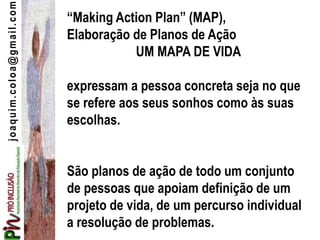 joaquim.coloa@gmail.com
“Making Action Plan” (MAP),
Elaboração de Planos de Ação
UM MAPA DE VIDA
expressam a pessoa concreta seja no que
se refere aos seus sonhos como às suas
escolhas.
São planos de ação de todo um conjunto
de pessoas que apoiam definição de um
projeto de vida, de um percurso individual
a resolução de problemas.
 