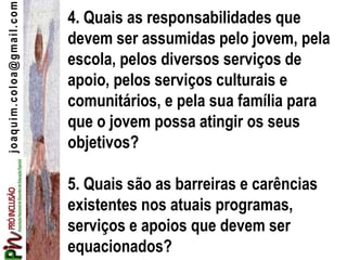 joaquim.coloa@gmail.com
4. Quais as responsabilidades que
devem ser assumidas pelo jovem, pela
escola, pelos diversos serviços de
apoio, pelos serviços culturais e
comunitários, e pela sua família para
que o jovem possa atingir os seus
objetivos?
5. Quais são as barreiras e carências
existentes nos atuais programas,
serviços e apoios que devem ser
equacionados?
 