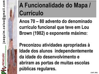 A Funcionalidade do Mapa /
Currículo
Anos 70 – 80 advento do denominado
currículo funcional que teve em Lou
Brown (1982) o exponente máximo:
Preconizou atividades apropriadas à
Idade dos alunos independentemente
da idade do desenvolvimento e
abriram as portas de muitas escolas
públicas regulares.
(CAST, 2002)
joaquim.coloa@gmail.com
 