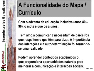 A Funcionalidade do Mapa /
Currículo
Com o advento da educação inclusiva (anos 80 –
90), o mote é que os alunos:
Têm algo a comunicar e necessitam de parceiros
que respeitem o que têm para dizer. A importância
das interações e a autodeterminação foi tornando-
se uma realidade.
Podem aprender conteúdos académicos o
que proporciona oportunidades naturais para
melhorar a comunicação e interações sociais. (CAST, 2002)
joaquim.coloa@gmail.com
 