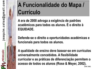 A Funcionalidade do Mapa /
Currículo
A era de 2000 advoga a exigência de padrões
académicos para todos os alunos. É o direito à
EQUIDADE.
Defende-se o direito a oportunidades académicas e
funcionais para todos os alunos.
A qualidade de ensino deve basear-se em currículos
universalmente concebidos. A flexibilidade
curricular e as práticas de diferenciação permitem o
acesso de todos os alunos (Rose & Meyer, 2002).
(CAST, 2002)
joaquim.coloa@gmail.com
 