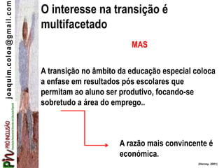joaquim.coloa@gmail.com
A transição no âmbito da educação especial coloca
a enfase em resultados pós escolares que
permitam ao aluno ser produtivo, focando-se
sobretudo a área do emprego..
(Harvey, 2001)
A razão mais convincente é
económica.
O interesse na transição é
multifacetado
MAS
 
