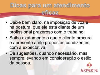 • Deixe bem claro, na imposição de voz e
na postura, que ele está diante de um
profissional prazeroso com o trabalho;
• Saiba exatamente o que o cliente procura
e apresente a ele propostas condizentes
com a expectativa;
• Dê sugestões, quando necessário, mas
sempre levando em consideração o estilo
da pessoa.
 