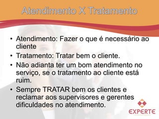 • Atendimento: Fazer o que é necessário ao
cliente
• Tratamento: Tratar bem o cliente.
• Não adianta ter um bom atendimento no
serviço, se o tratamento ao cliente está
ruim.
• Sempre TRATAR bem os clientes e
reclamar aos supervisores e gerentes
dificuldades no atendimento.
 