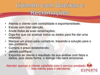 • Atenda o cliente com cordialidade e espontaneidade;
• Escute com total atenção,
• Anote todas as suas reclamações;
• Diga-lhe que vai analisar todos os dados para lhe dar uma
resposta;
• Marque um prazo para contatá-lo, trazendo a solução para o
seu problema;
• Cumpra o prazo estabelecido;
• Jamais justifique;
• Exponha ao cliente o resultado da sua análise com fatos e
dados, pois desta forma, o diálogo não será emocional.
Atender apenas o cliente satisfeito com o serviço prestado, não
traz mérito para o atendente.
 