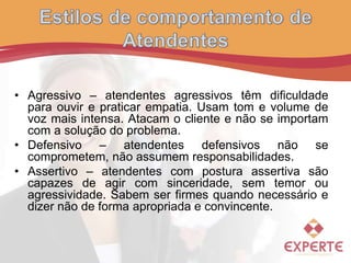 • Agressivo – atendentes agressivos têm dificuldade
para ouvir e praticar empatia. Usam tom e volume de
voz mais intensa. Atacam o cliente e não se importam
com a solução do problema.
• Defensivo – atendentes defensivos não se
comprometem, não assumem responsabilidades.
• Assertivo – atendentes com postura assertiva são
capazes de agir com sinceridade, sem temor ou
agressividade. Sabem ser firmes quando necessário e
dizer não de forma apropriada e convincente.
 