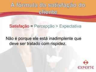 Satisfação = Percepção > Expectativa
Não é porque ele está inadimplente que
deve ser tratado com rispidez.
 